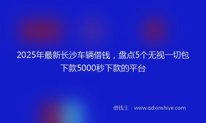 2025年最新长沙车辆借钱，盘点5个无视一切包下款5000秒下款的平台