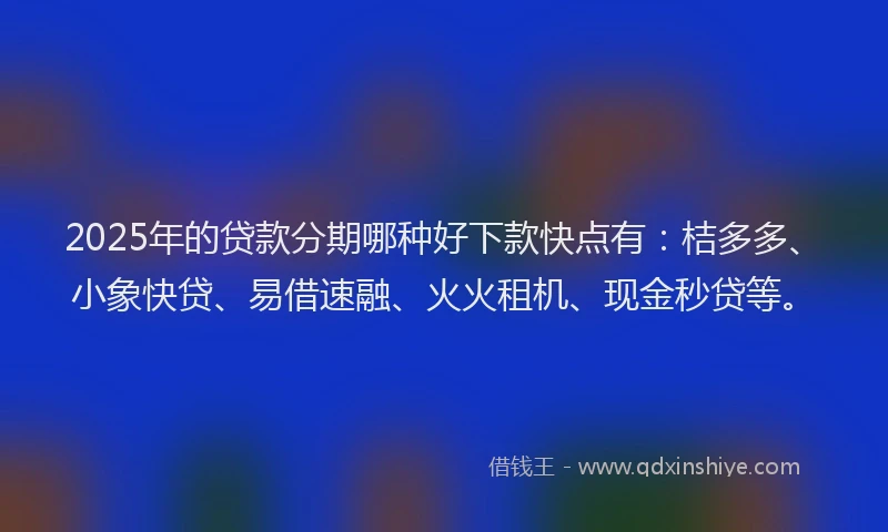 2025年的贷款分期哪种好下款快点有：桔多多、小象快贷、易借速融、火火租机、现金秒贷等。