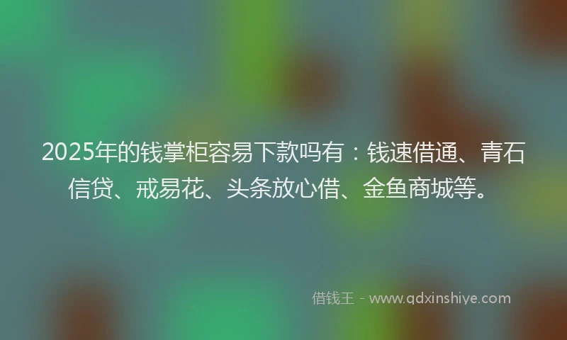 2025年的钱掌柜容易下款吗有：钱速借通、青石信贷、戒易花、头条放心借、金鱼商城等。