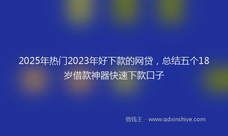 2025年热门2023年好下款的网贷，总结五个18岁借款神器快速下款口子