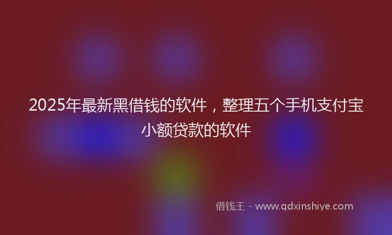 2025年最新黑借钱的软件，整理五个手机支付宝小额贷款的软件