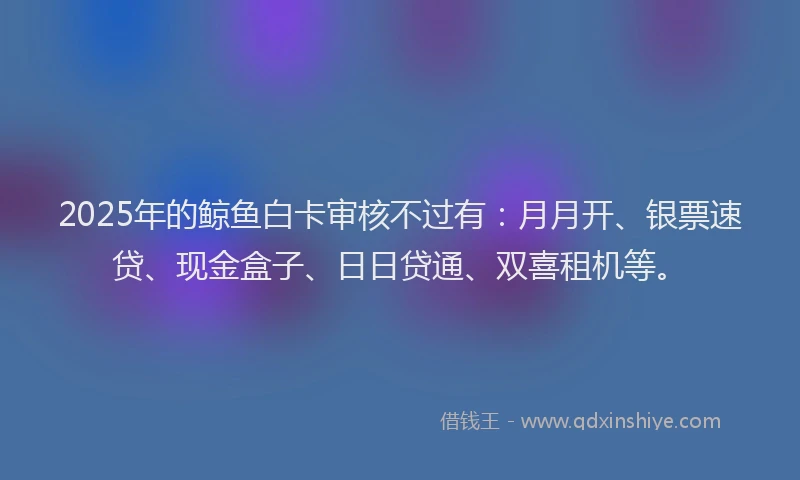 2025年的鲸鱼白卡审核不过有：月月开、银票速贷、现金盒子、日日贷通、双喜租机等。
