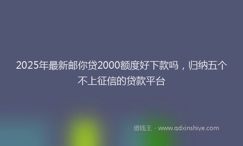 2025年最新邮你贷2000额度好下款吗，归纳五个不上征信的贷款平台
