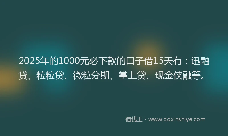 2025年的1000元必下款的口子借15天有：迅融贷、粒粒贷、微粒分期、掌上贷、现金侠融等。
