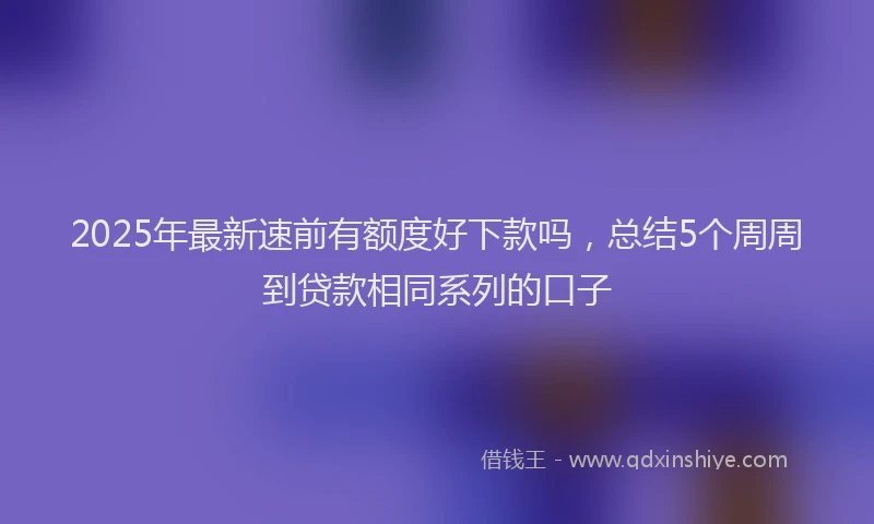 2025年最新速前有额度好下款吗，总结5个周周到贷款相同系列的口子