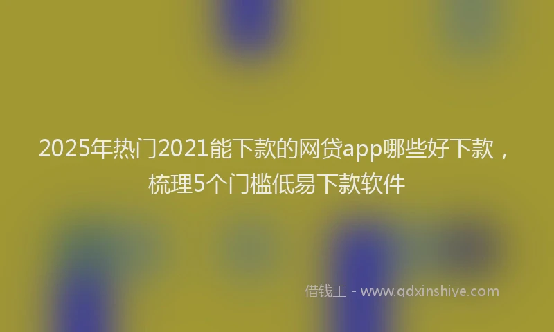 2025年热门2021能下款的网贷app哪些好下款，梳理5个门槛低易下款软件