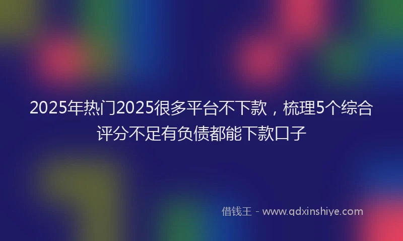 2025年热门2025很多平台不下款，梳理5个综合评分不足有负债都能下款口子