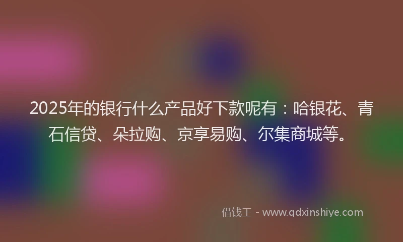 2025年的银行什么产品好下款呢有：哈银花、青石信贷、朵拉购、京享易购、尔集商城等。