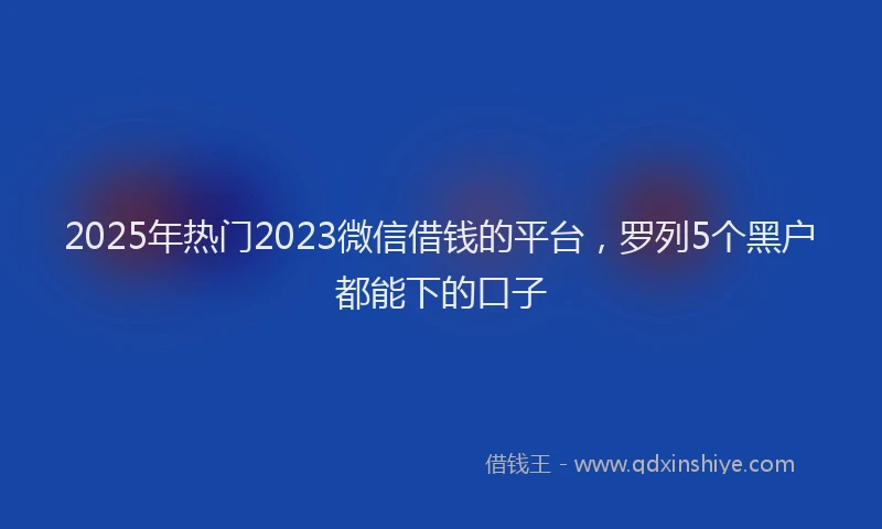 2025年热门2023微信借钱的平台，罗列5个黑户都能下的口子