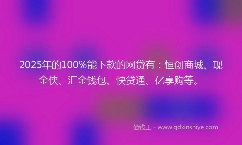 2025年的100%能下款的网贷有：恒创商城、现金侠、汇金钱包、快贷通、亿享购等。