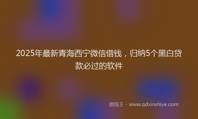 2025年最新青海西宁微信借钱，归纳5个黑白贷款必过的软件