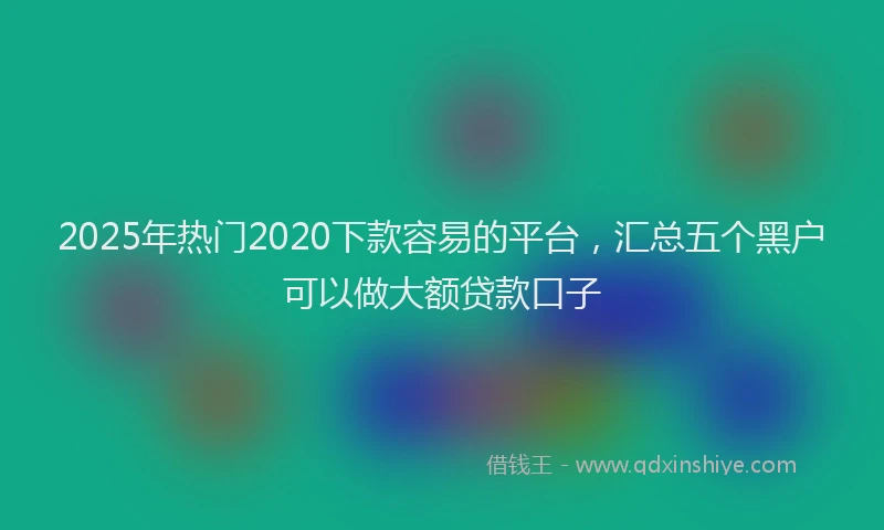2025年热门2020下款容易的平台，汇总五个黑户可以做大额贷款口子