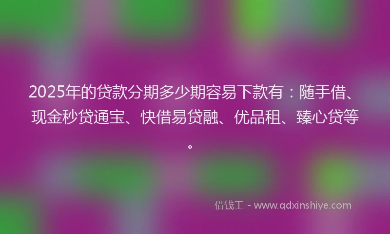 2025年的贷款分期多少期容易下款有：随手借、现金秒贷通宝、快借易贷融、优品租、臻心贷等。