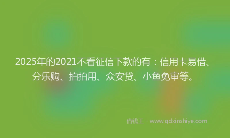 2025年的2021不看征信下款的有：信用卡易借、分乐购、拍拍用、众安贷、小鱼免审等。
