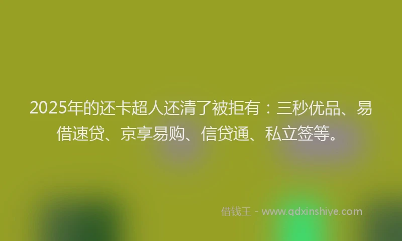 2025年的还卡超人还清了被拒有：三秒优品、易借速贷、京享易购、信贷通、私立签等。