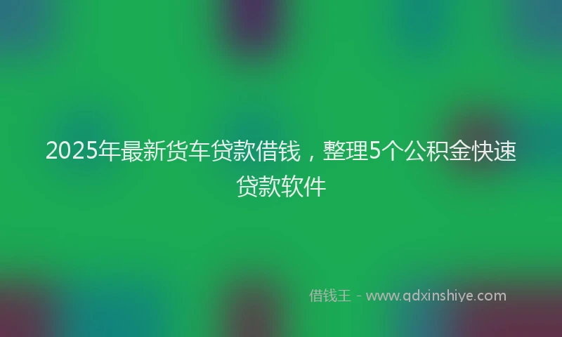 2025年最新货车贷款借钱，整理5个公积金快速贷款软件