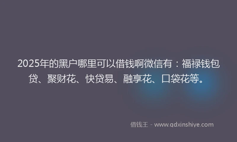2025年的黑户哪里可以借钱啊微信有：福禄钱包贷、聚财花、快贷易、融享花、口袋花等。