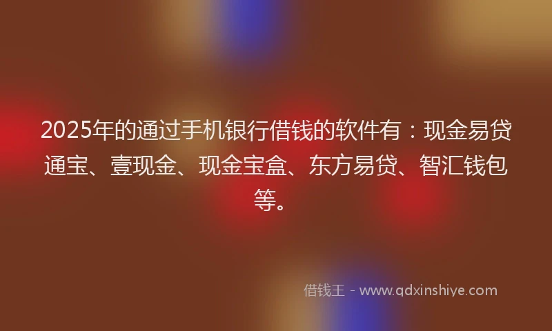 2025年的通过手机银行借钱的软件有：现金易贷通宝、壹现金、现金宝盒、东方易贷、智汇钱包等。