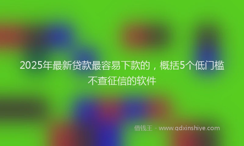 2025年最新贷款最容易下款的，概括5个低门槛不查征信的软件
