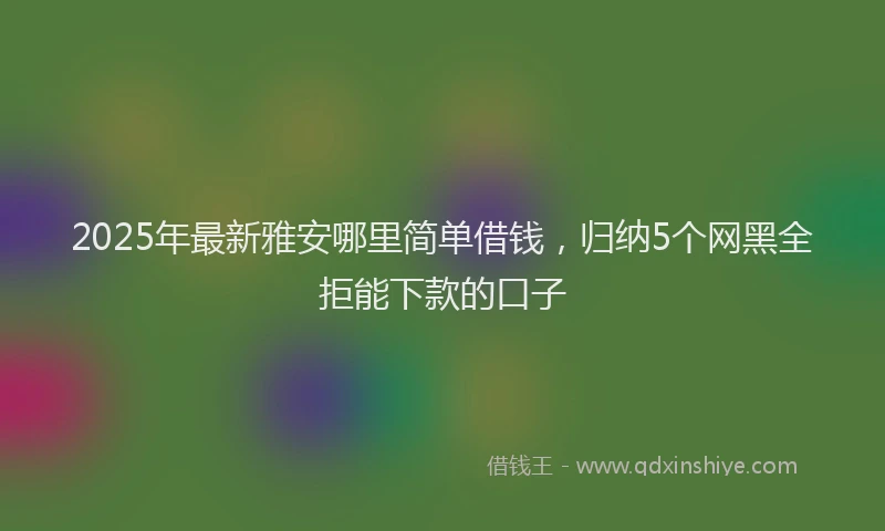 2025年最新雅安哪里简单借钱，归纳5个网黑全拒能下款的口子