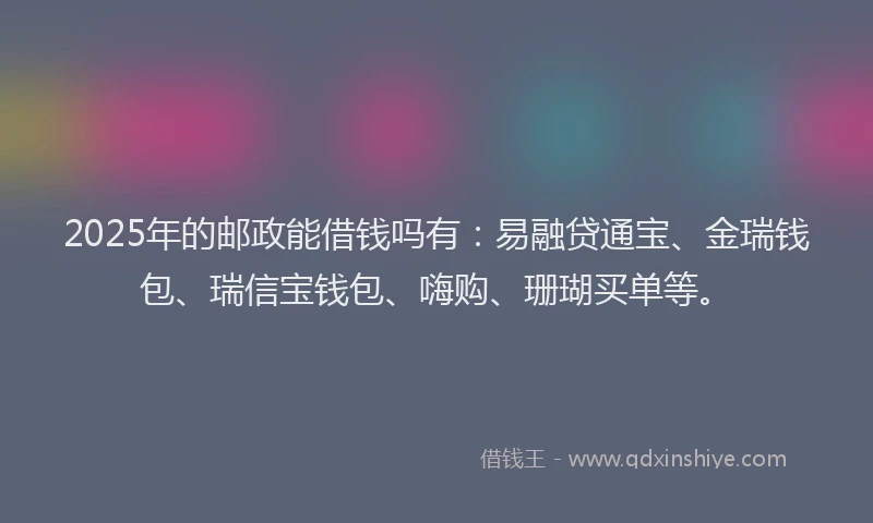 2025年的邮政能借钱吗有：易融贷通宝、金瑞钱包、瑞信宝钱包、嗨购、珊瑚买单等。