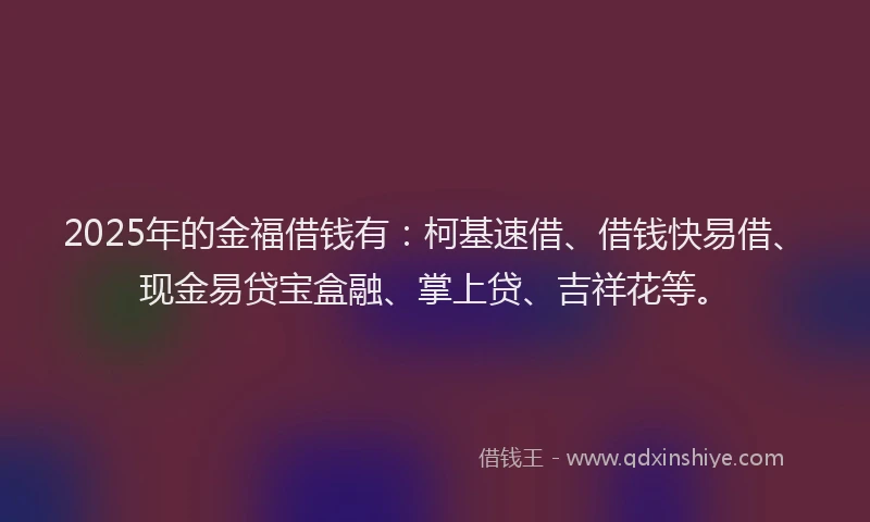 2025年的金福借钱有：柯基速借、借钱快易借、现金易贷宝盒融、掌上贷、吉祥花等。