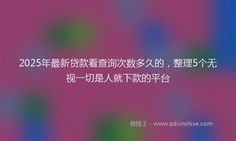 2025年最新贷款看查询次数多久的，整理5个无视一切是人就下款的平台