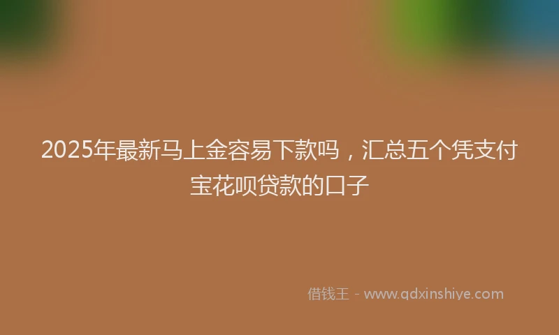 2025年最新马上金容易下款吗，汇总五个凭支付宝花呗贷款的口子