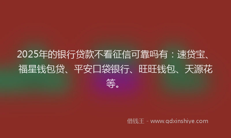 2025年的银行贷款不看征信可靠吗有：速贷宝、福星钱包贷、平安口袋银行、旺旺钱包、天源花等。