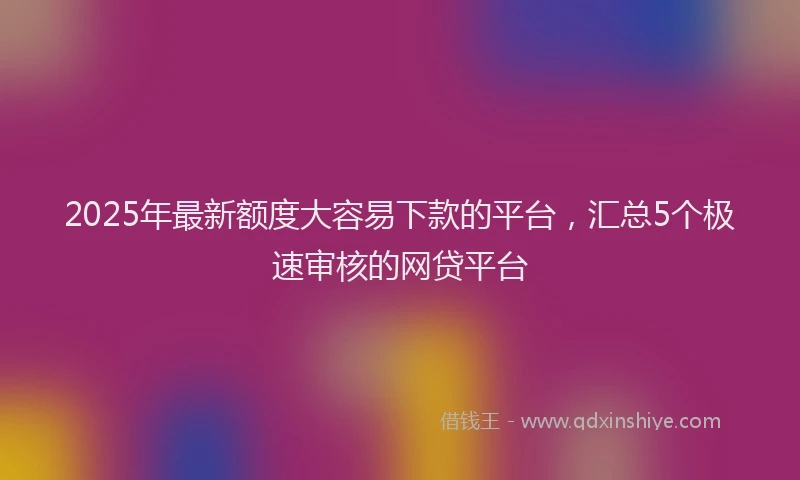 2025年最新额度大容易下款的平台，汇总5个极速审核的网贷平台