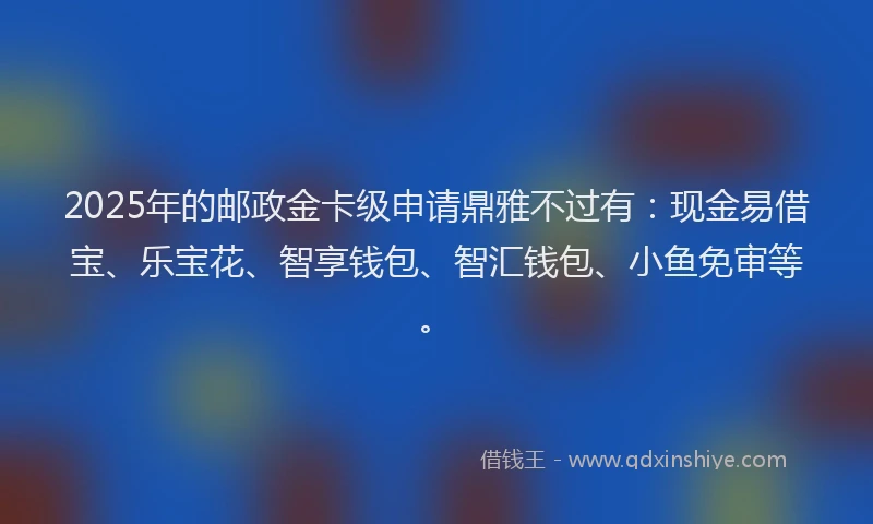 2025年的邮政金卡级申请鼎雅不过有：现金易借宝、乐宝花、智享钱包、智汇钱包、小鱼免审等。