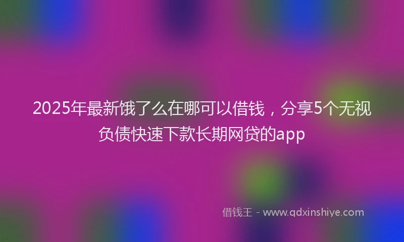 2025年最新饿了么在哪可以借钱，分享5个无视负债快速下款长期网贷的app