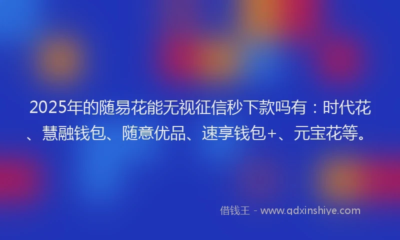 2025年的随易花能无视征信秒下款吗有：时代花、慧融钱包、随意优品、速享钱包+、元宝花等。