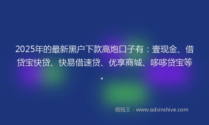 2025年的最新黑户下款高炮口子有：壹现金、借贷宝快贷、快易借速贷、优享商城、哆哆贷宝等。