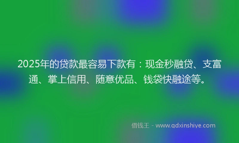 2025年的贷款最容易下款有：现金秒融贷、支富通、掌上信用、随意优品、钱袋快融途等。