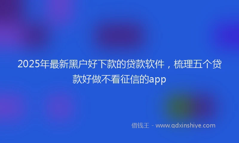 2025年最新黑户好下款的贷款软件，梳理五个贷款好做不看征信的app