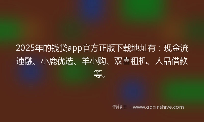 2025年的钱贷app官方正版下载地址有：现金流速融、小鹿优选、羊小购、双喜租机、人品借款等。