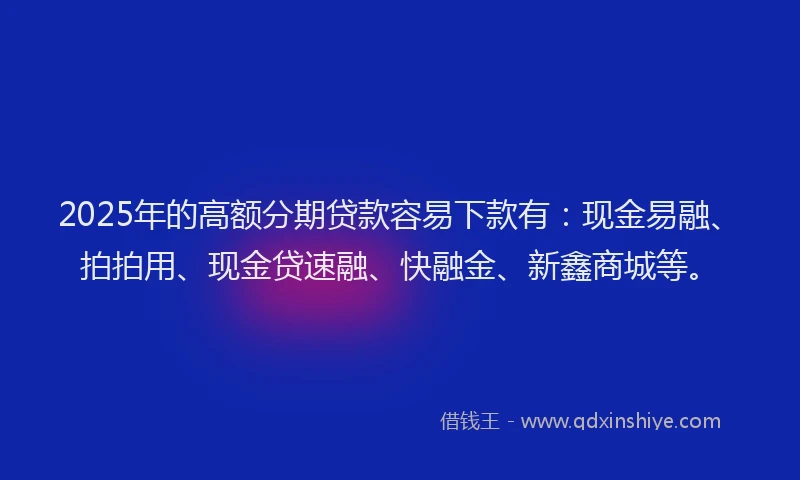 2025年的高额分期贷款容易下款有：现金易融、拍拍用、现金贷速融、快融金、新鑫商城等。