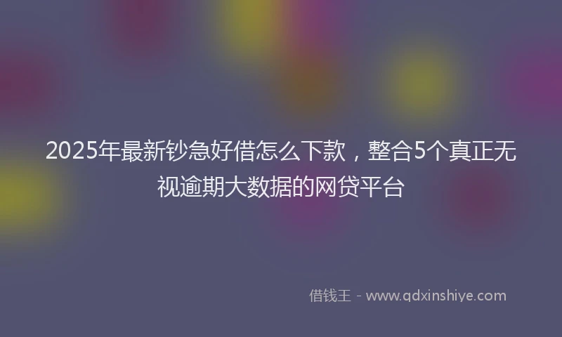 2025年最新钞急好借怎么下款，整合5个真正无视逾期大数据的网贷平台
