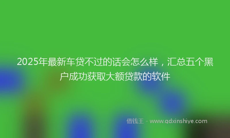 2025年最新车贷不过的话会怎么样，汇总五个黑户成功获取大额贷款的软件