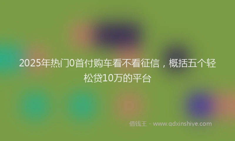 2025年热门0首付购车看不看征信，概括五个轻松贷10万的平台