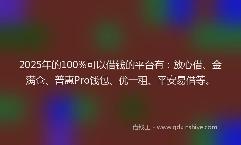 2025年的100%可以借钱的平台有：放心借、金满仓、普惠Pro钱包、优一租、平安易借等。