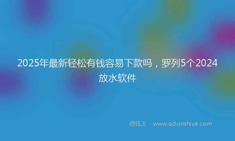 2025年最新轻松有钱容易下款吗，罗列5个2024放水软件