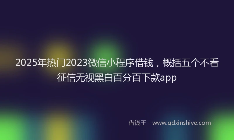 2025年热门2023微信小程序借钱，概括五个不看征信无视黑白百分百下款app