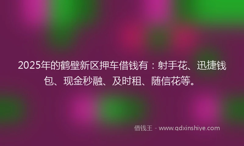 2025年的鹤壁新区押车借钱有：射手花、迅捷钱包、现金秒融、及时租、随信花等。