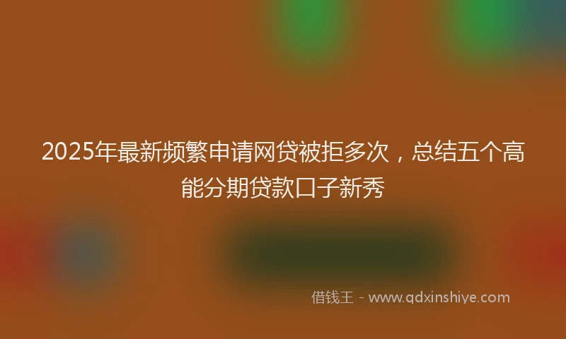 2025年最新频繁申请网贷被拒多次，总结五个高能分期贷款口子新秀