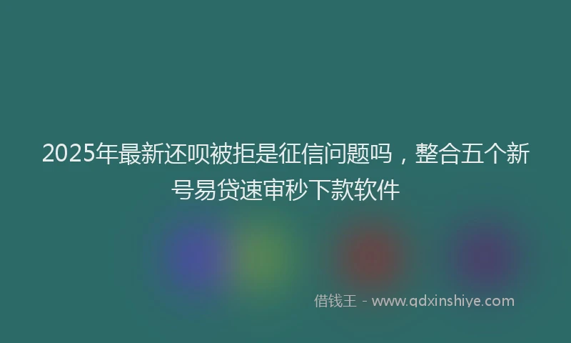 2025年最新还呗被拒是征信问题吗，整合五个新号易贷速审秒下款软件