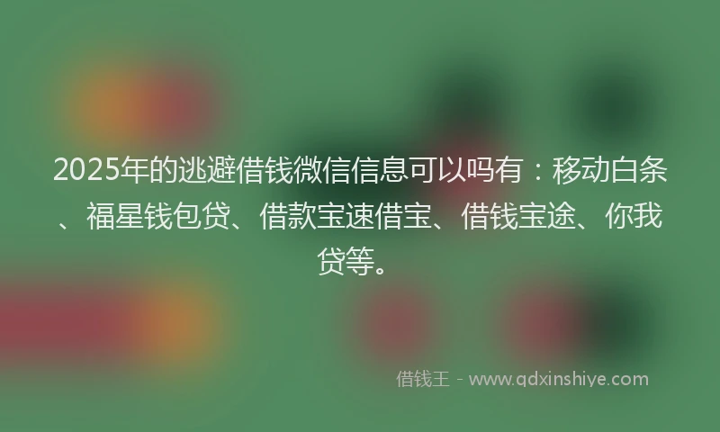 2025年的逃避借钱微信信息可以吗有：移动白条、福星钱包贷、借款宝速借宝、借钱宝途、你我贷等。