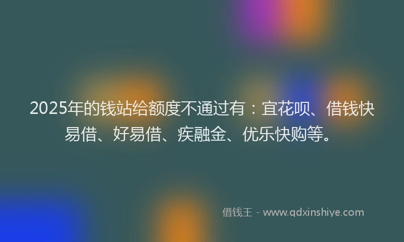 2025年的钱站给额度不通过有：宜花呗、借钱快易借、好易借、疾融金、优乐快购等。