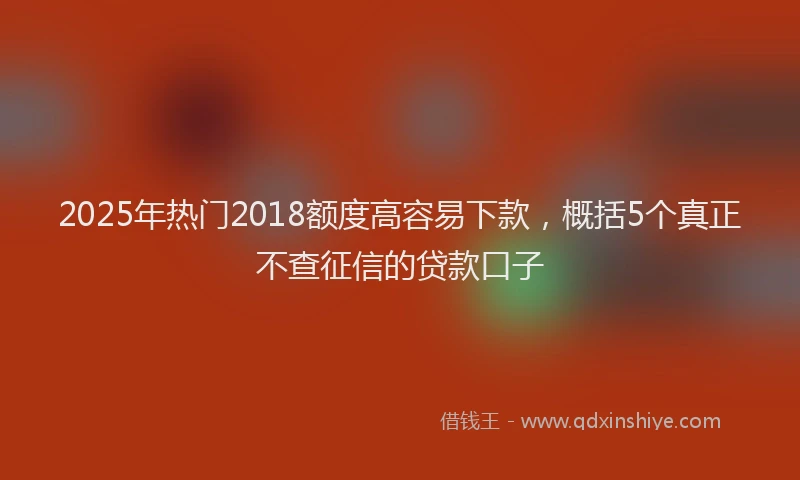 2025年热门2018额度高容易下款，概括5个真正不查征信的贷款口子